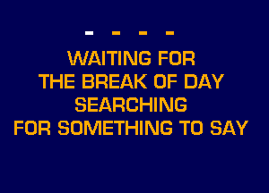 WAITING FOR
THE BREAK 0F DAY
SEARCHING
FOR SOMETHING TO SAY