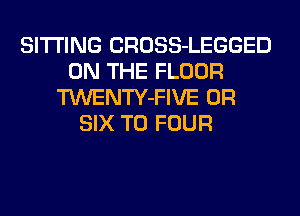 SITTING CROSS-LEGGED
ON THE FLOOR
TWENTY-FIVE 0R
SIX T0 FOUR
