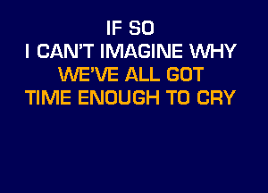 IF SO
I CAN'T IMAGINE WHY
UVE'VE ALL GOT

TIME ENOUGH TO CRY