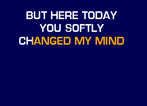 BUT HERE TODAY
YOU SOFTLY
CHANGED MY MIND