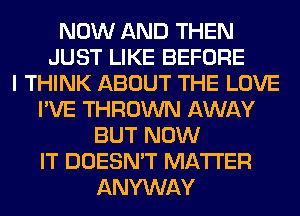 NOW AND THEN
JUST LIKE BEFORE
I THINK ABOUT THE LOVE
I'VE THROWN AWAY
BUT NOW
IT DOESN'T MATTER
ANYWAY