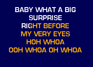 BABY WHAT A BIG
SURPRISE
RIGHT BEFORE
MY VERY EYES
HOH WHOA
00H WHOA 0H WHOA