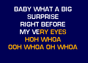 BABY WHAT A BIG
SURPRISE
RIGHT BEFORE
MY VERY EYES
HOH WHOA
00H WHOA 0H WHOA