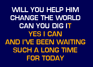 WILL YOU HELP HIM
CHANGE THE WORLD
CAN YOU DIG IT
YES I CAN
AND I'VE BEEN WAITING
SUCH A LONG TIME
FOR TODAY