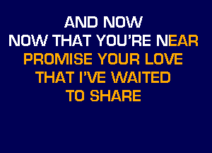 AND NOW
NOW THAT YOU'RE NEAR
PROMISE YOUR LOVE
THAT I'VE WAITED
TO SHARE