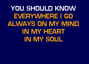 YOU SHOULD KNOW
EVERYWHERE I GO
ALWAYS ON MY MIND
IN MY HEART
IN MY SOUL