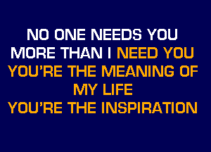 NO ONE NEEDS YOU
MORE THAN I NEED YOU
YOU'RE THE MEANING OF

MY LIFE
YOU'RE THE INSPIRATION