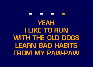 YEAH
I LIKE TO RUN
WITH THE OLD DOGS
LEARN BAD HABITS
FROM MY PAW-PAW