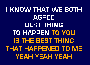 I KNOW THAT WE BOTH
AGREE
BEST THING
T0 HAPPEN TO YOU
IS THE BEST THING
THAT HAPPENED TO ME
YEAH YEAH YEAH