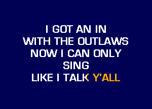 I GOT AN IN
WITH THE OUTLAWS
NOW I CAN ONLY

SING
LIKE I TALK Y'ALL