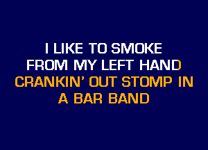 I LIKE TO SMOKE
FROM MY LEFT HAND
CRANKIN' OUT STOMP IN
A BAR BAND