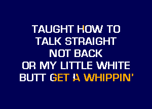 TAUGHT HOW TO
TALK STRAIGHT
NOT BACK
OR MY LITTLE WHITE
BUTT GET i1 WHIPPIM