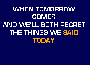 WHEN TOMORROW
COMES
AND WE'LL BOTH REGRET
THE THINGS WE SAID
TODAY