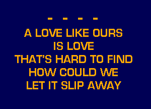 A LOVE LIKE OURS
IS LOVE
THAT'S HARD TO FIND
HOW COULD WE
LET IT SLIP AWAY