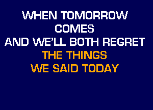 WHEN TOMORROW
COMES
AND WE'LL BOTH REGRET
THE THINGS
WE SAID TODAY