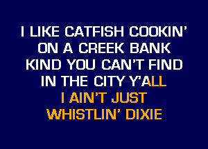 I LIKE CATFISH CUOKIN'
ON A CREEK BANK
KIND YOU CAN'T FIND
IN THE CITY WALL
I AIN'T JUST
WHISTLIN' DIXIE