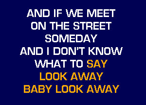 AND IF WE MEET
ON THE STREET
SDMEDAY
AND I DOMT KNOW
WHAT TO SAY
LOOK AWAY
BABY LOOK AWAY