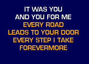 IT WAS YOU
AND YOU FOR ME
EVERY ROAD
LEADS TO YOUR DOOR
EVERY STEP I TAKE
FOREVERMORE