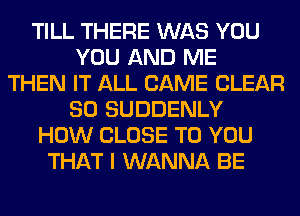 TILL THERE WAS YOU
YOU AND ME
THEN IT ALL CAME CLEAR
SO SUDDENLY
HOW CLOSE TO YOU
THAT I WANNA BE