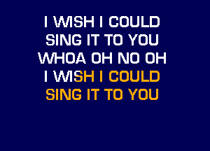 I INISH I COULD
SING IT TO YOU
WHOA OH ND OH

I INISH I COULD
SING IT TO YOU
