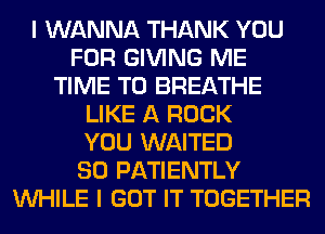 I WANNA THANK YOU
FOR GIVING ME
TIME TO BREATHE
LIKE A ROCK
YOU WAITED
SO PATIENTLY
WHILE I GOT IT TOGETHER