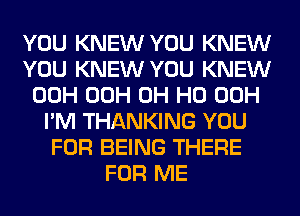 YOU KNEW YOU KNEW
YOU KNEW YOU KNEW
00H 00H OH HO 00H
I'M THANKING YOU
FOR BEING THERE
FOR ME