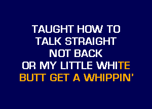 TAUGHT HOW TO
TALK STRAIGHT
NOT BACK
OR MY LITTLE WHITE
BUTT GET A WHIPPIM