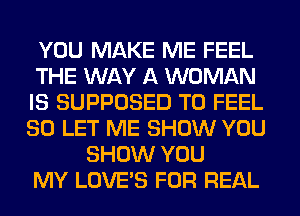 YOU MAKE ME FEEL
THE WAY A WOMAN
IS SUPPOSED T0 FEEL
SO LET ME SHOW YOU
SHOW YOU
MY LOVE'S FOR REAL