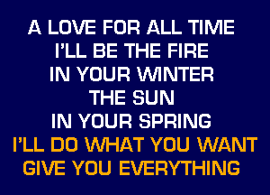 A LOVE FOR ALL TIME
I'LL BE THE FIRE
IN YOUR WINTER
THE SUN
IN YOUR SPRING
I'LL DO WHAT YOU WANT
GIVE YOU EVERYTHING