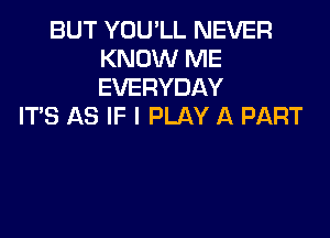 BUT YOU'LL NEVER
KNOW ME
EVERYDAY

ITS AS IF I PLAY A PART