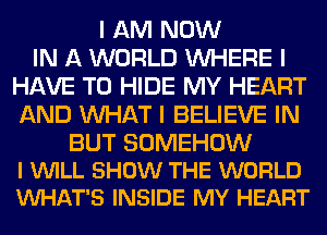 I AM NOW
IN A WORLD INHERE I
HAVE TO HIDE MY HEART
AND INHAT I BELIEVE IN

BUT SOMEHOW
I WILL SHOW THE WORLD
VUHAT'S INSIDE MY HEART