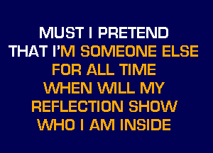 MUST I PRETEND
THAT I'M SOMEONE ELSE
FOR ALL TIME
WHEN WILL MY
REFLECTION SHOW
WHO I AM INSIDE