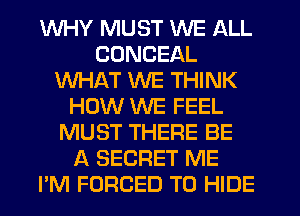 WHY MUST WE ALL
CUNCEAL
WHAT WE THINK
HOW WE FEEL
MUST THERE BE
A SECRET ME
PM FORCED T0 HIDE