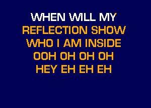 WHEN WILL MY
REFLECTION SHOW
WHO I AM INSIDE
00H 0H 0H 0H
HEY EH EH EH