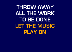 THROW AWAY
ALL THE WORK
TO BE DONE
LET THE MUSIC

PLAY 0N