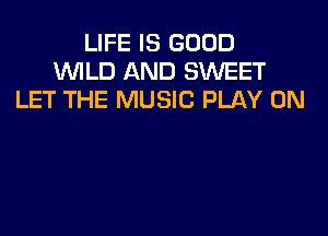 LIFE IS GOOD
1WILD AND SWEET
LET THE MUSIC PLAY 0N