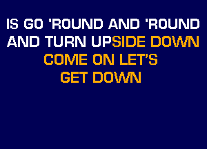 IS GO 'ROUND AND 'ROUND
AND TURN UPSIDE DOWN
COME ON LETS
GET DOWN