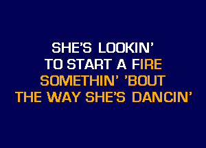 SHE'S LUDKIN'
TO START A FIRE
SOMETHIN' 'BOUT
THE WAY SHE'S DANCIN'