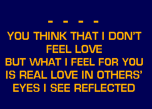 YOU THINK THAT I DON'T

FEEL LOVE
BUT WHAT I FEEL FOR YOU

IS REAL LOVE IN OTHERS'
EYES I SEE REFLECTED