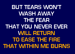BUT TEARS WON'T
WASH AWAY
THE FEAR
THAT YOU NEVER EVER
WILL RETURN
TO EASE THE FIRE
THAT WITHIN ME BURNS