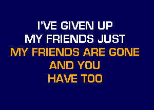 I'VE GIVEN UP
MY FRIENDS JUST
MY FRIENDS ARE GONE
AND YOU
HAVE T00