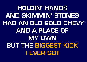 HOLDIN' HANDS
AND SKIMMIN' STONES
HAD AN OLD GOLD CHEW
AND A PLACE OF
MY OWN
BUT THE BIGGEST KICK
I EVER GOT