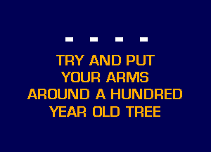 TRY AND PUT
YOUR ARMS
AROUND A HUNDRED

YEAR OLD TREE