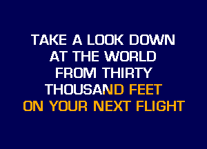 TAKE A LOOK DOWN
AT THE WORLD
FROM THIRTY
THOUSAND FEET
ON YOUR NEXT FLIGHT