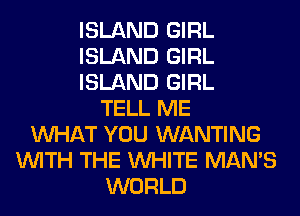 ISLAND GIRL
ISLAND GIRL
ISLAND GIRL
TELL ME
WHAT YOU WANTING
WITH THE WHITE MAN'S
WORLD