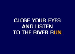 CLOSE YOUR EYES
AND LISTEN

TO THE RIVER RUN