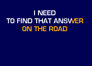 I NEED
TO FIND THAT ANSWER
ON THE ROAD