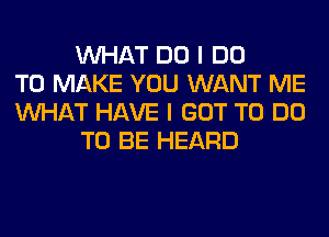 WHAT DO I DO
TO MAKE YOU WANT ME
WHAT HAVE I GOT TO DO
TO BE HEARD