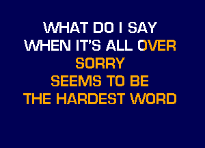 WHAT DO I SAY
WHEN ITS ALL OVER
SORRY
SEEMS TO BE
THE HARDEST WORD