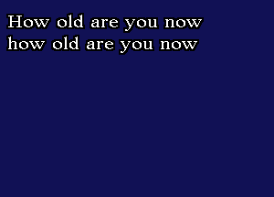 How old are you now
how old are you now